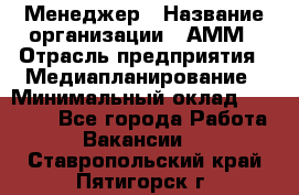 Менеджер › Название организации ­ АММ › Отрасль предприятия ­ Медиапланирование › Минимальный оклад ­ 30 000 - Все города Работа » Вакансии   . Ставропольский край,Пятигорск г.